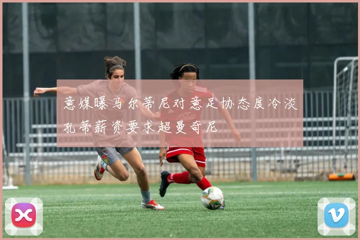 意媒曝马尔蒂尼对意足协态度冷淡孔蒂薪资要求超曼奇尼