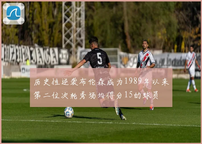 历史性逆袭布伦森成为1989年以来第二位次轮秀场均得分15的球员
