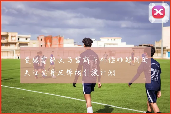 曼城需解决马雷斯卡补偿难题同时关注克鲁皮锋线引援计划