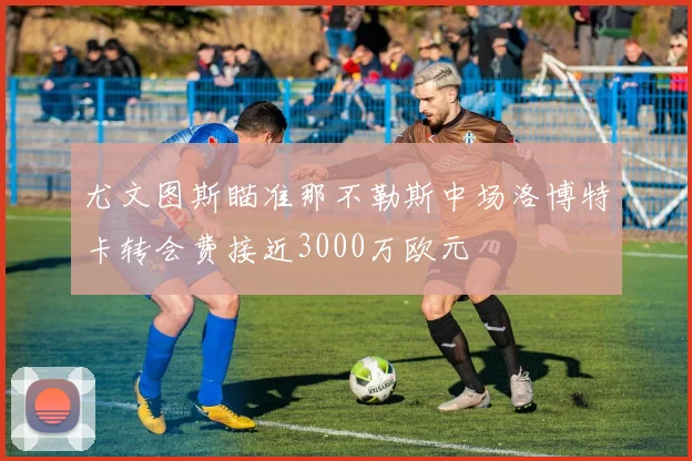 尤文图斯瞄准那不勒斯中场洛博特卡转会费接近3000万欧元