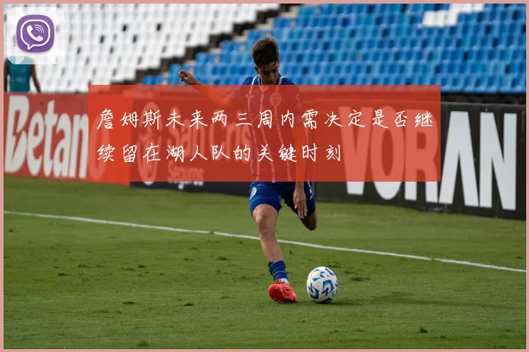 詹姆斯未来两三周内需决定是否继续留在湖人队的关键时刻