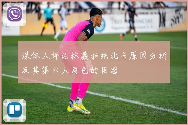 媒体人评论林葳拒绝北卡原因分析及其第六人角色的困惑