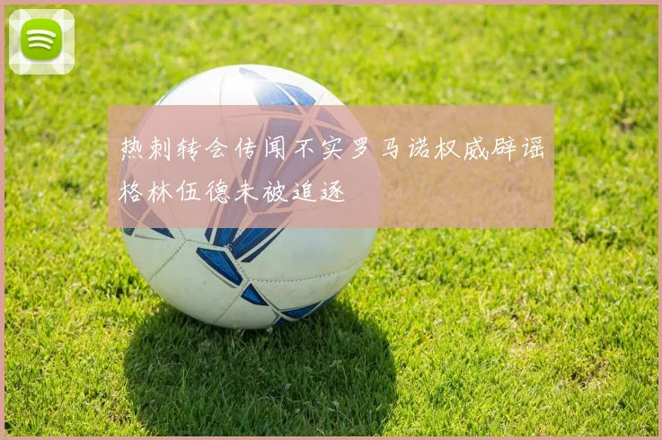 热刺转会传闻不实罗马诺权威辟谣格林伍德未被追逐