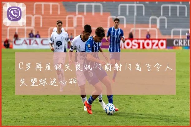 C罗再度错失良机门前射门高飞令人失望球迷心碎