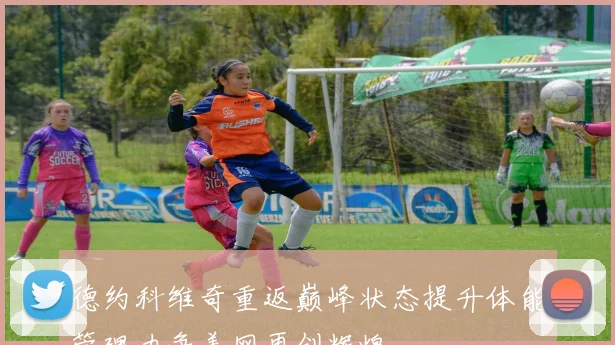 德约科维奇重返巅峰状态提升体能管理力争美网再创辉煌