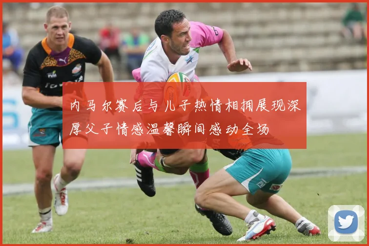 内马尔赛后与儿子热情相拥展现深厚父子情感温馨瞬间感动全场