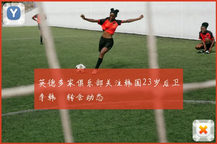 英德多家俱乐部关注韩国23岁后卫李韩汎转会动态