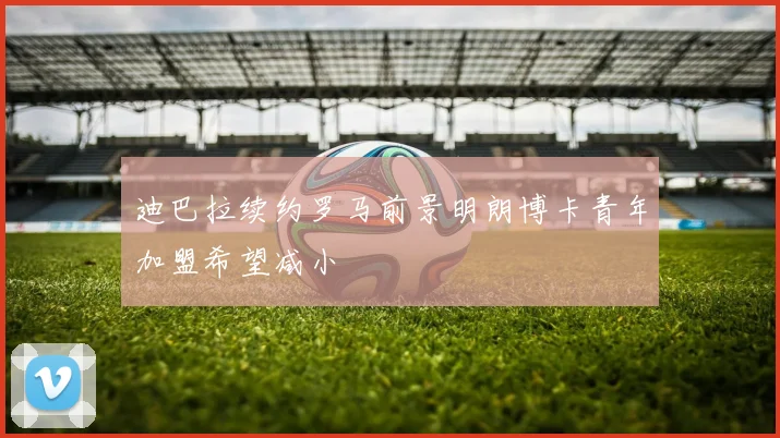 迪巴拉续约罗马前景明朗博卡青年加盟希望减小